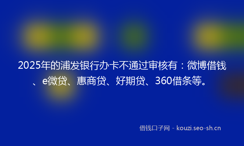 2025年的浦发银行办卡不通过审核有：微博借钱、e微贷、惠商贷、好期贷、360借条等。