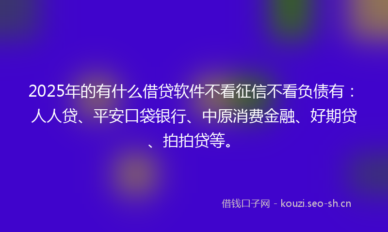 2025年的有什么借贷软件不看征信不看负债有：人人贷、平安口袋银行、中原消费金融、好期贷、拍拍贷等。