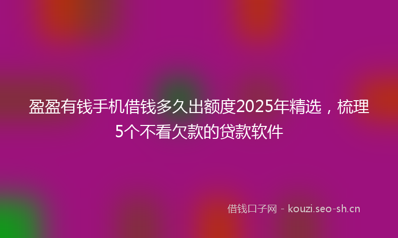 盈盈有钱手机借钱多久出额度2025年精选，梳理5个不看欠款的贷款软件