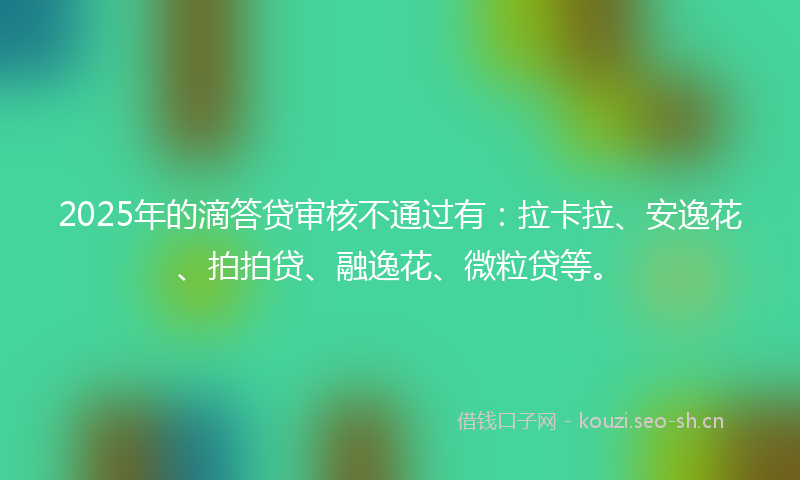 2025年的滴答贷审核不通过有：拉卡拉、安逸花、拍拍贷、融逸花、微粒贷等。