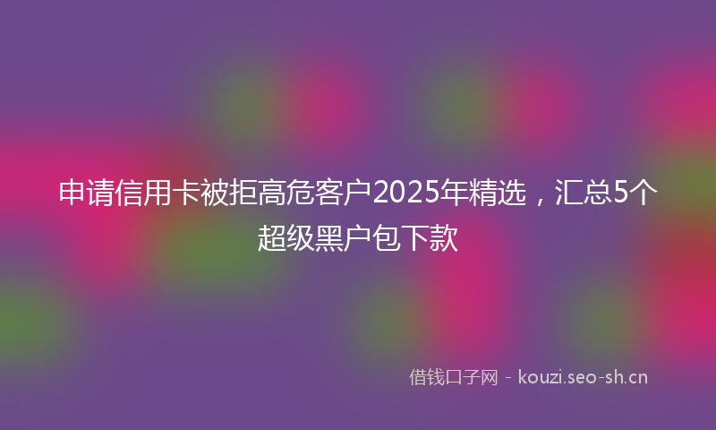 申请信用卡被拒高危客户2025年精选，汇总5个超级黑户包下款