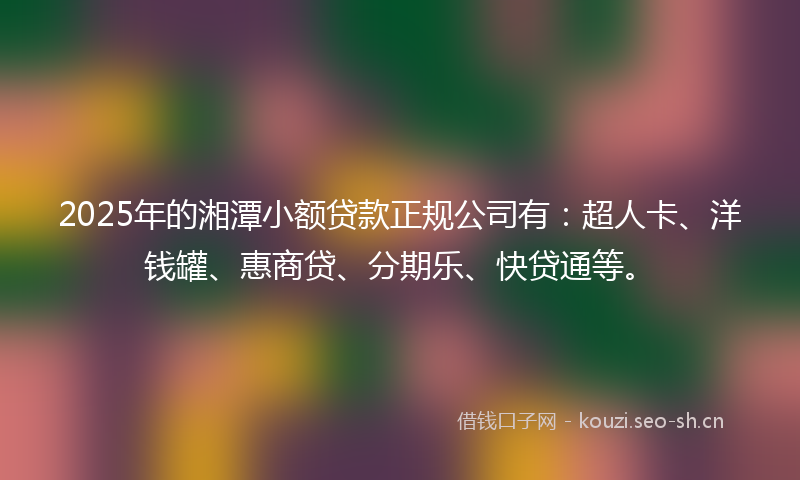 2025年的湘潭小额贷款正规公司有：超人卡、洋钱罐、惠商贷、分期乐、快贷通等。