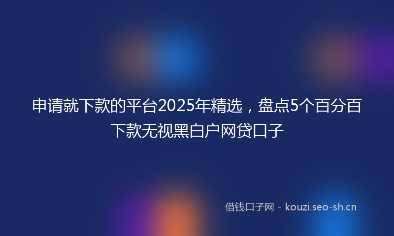 申请就下款的平台2025年精选，盘点5个百分百下款无视黑白户网贷口子