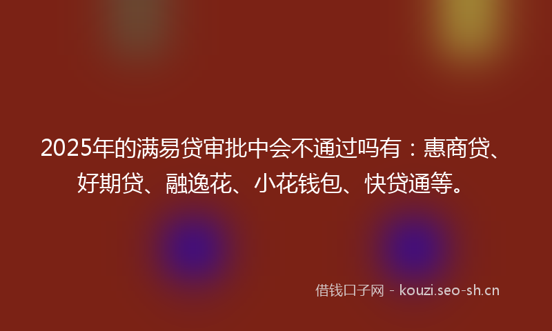 2025年的满易贷审批中会不通过吗有：惠商贷、好期贷、融逸花、小花钱包、快贷通等。
