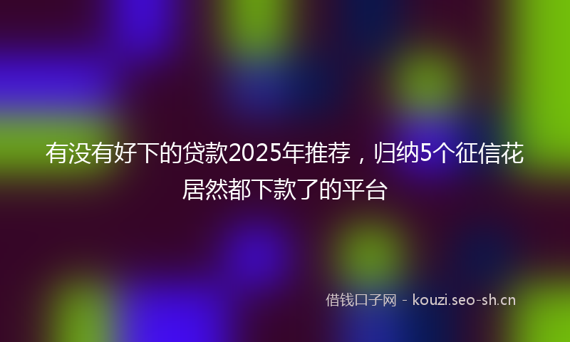有没有好下的贷款2025年推荐，归纳5个征信花居然都下款了的平台