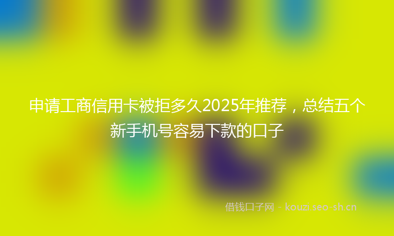 申请工商信用卡被拒多久2025年推荐,总结五个新手机号容易下款的口子