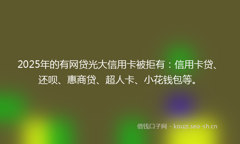 2025年的有网贷光大信用卡被拒有：信用卡贷、还呗、惠商贷、超人卡、小花钱包等。