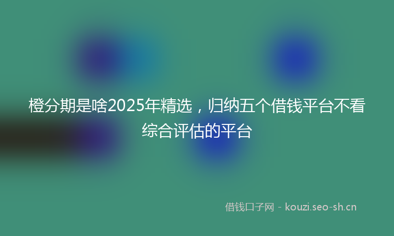 橙分期是啥2025年精选，归纳五个借钱平台不看综合评估的平台