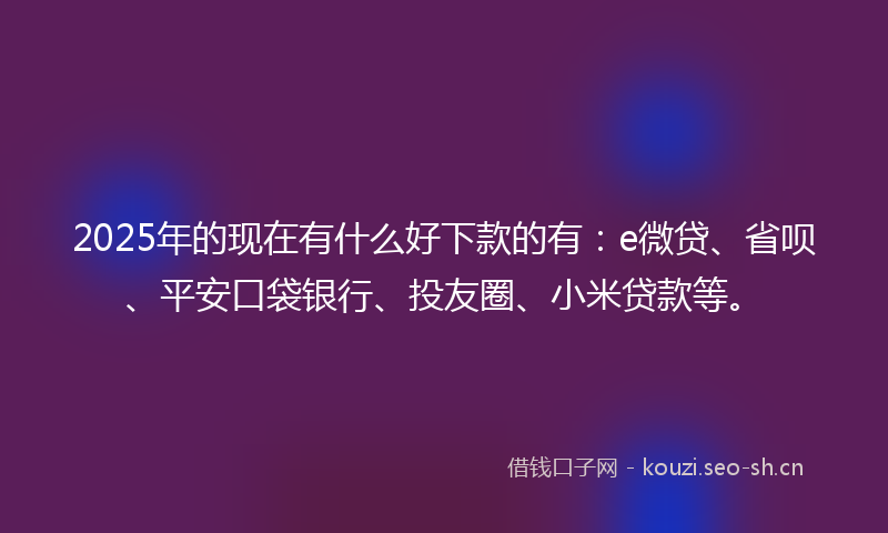 2025年的现在有什么好下款的有：e微贷、省呗、平安口袋银行、投友圈、小米贷款等。
