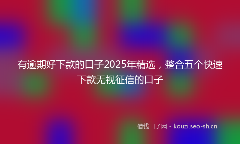 有逾期好下款的口子2025年精选，整合五个快速下款无视征信的口子