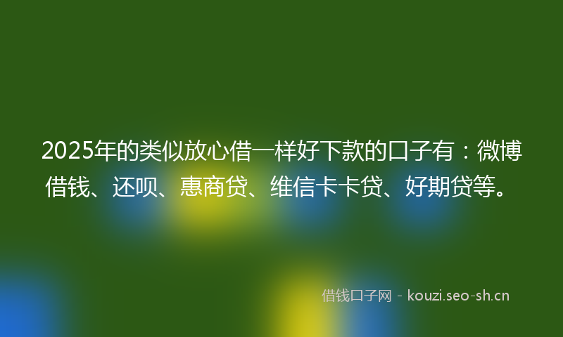 2025年的类似放心借一样好下款的口子有：微博借钱、还呗、惠商贷、维信卡卡贷、好期贷等。
