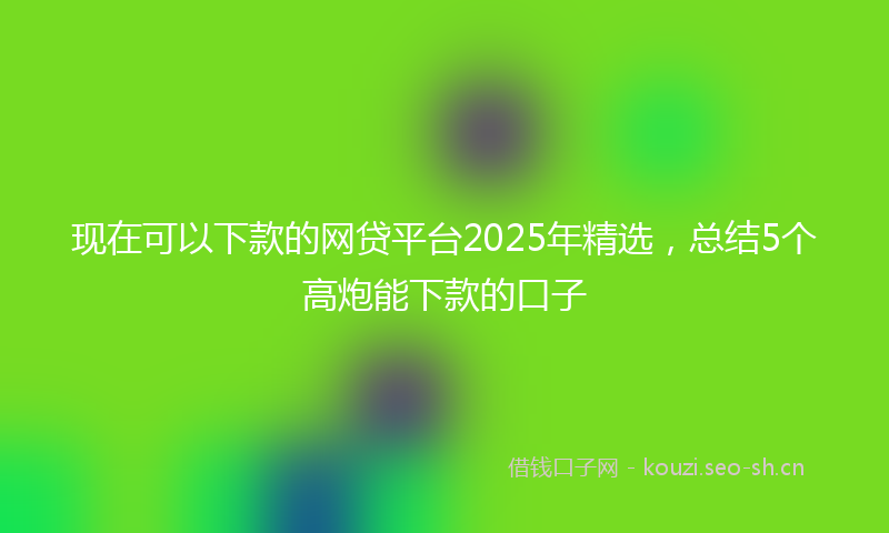 现在可以下款的网贷平台2025年精选，总结5个高炮能下款的口子