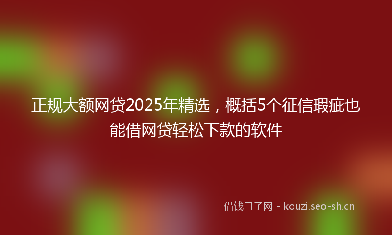 正规大额网贷2025年精选，概括5个征信瑕疵也能借网贷轻松下款的软件
