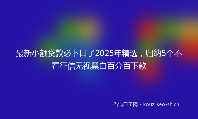 最新小额贷款必下口子2025年精选，归纳5个不看征信无视黑白百分百下款