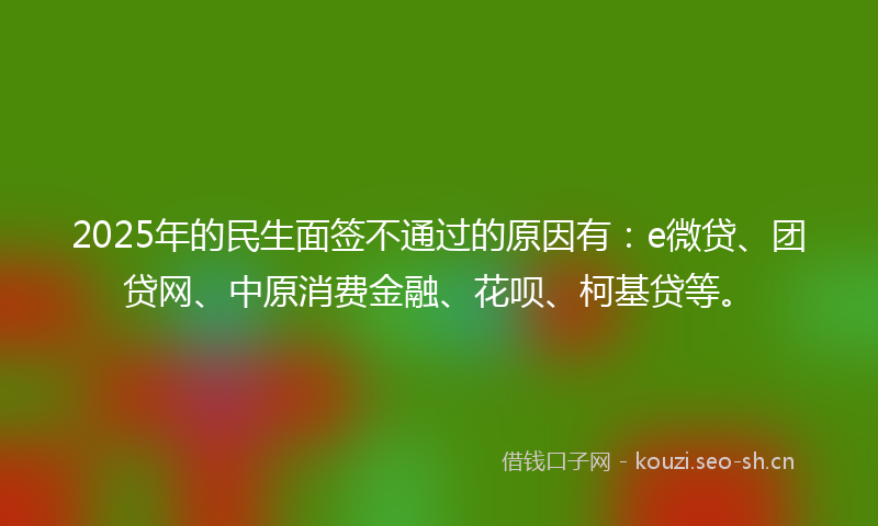 2025年的民生面签不通过的原因有：e微贷、团贷网、中原消费金融、花呗、柯基贷等。