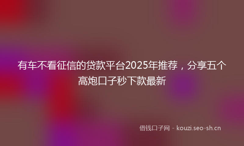 有车不看征信的贷款平台2025年推荐，分享五个高炮口子秒下款最新