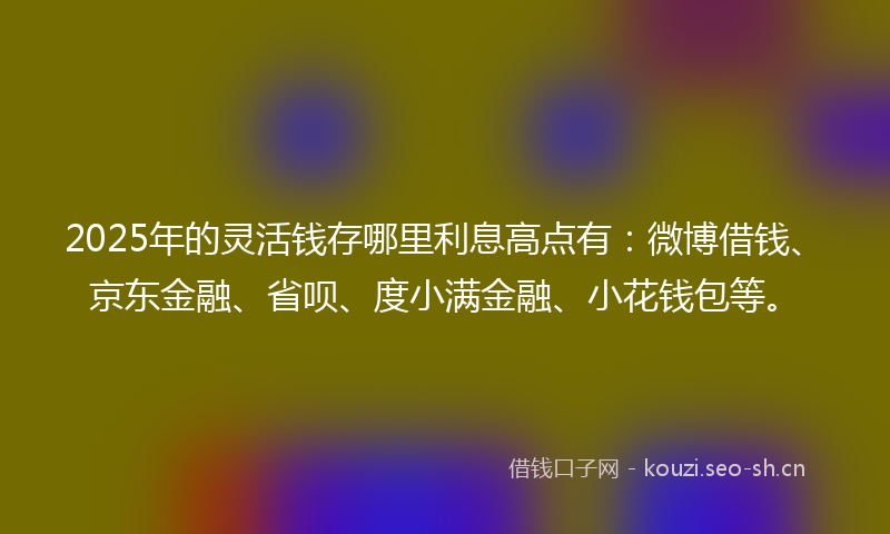 2025年的灵活钱存哪里利息高点有：微博借钱、京东金融、省呗、度小满金融、小花钱包等。