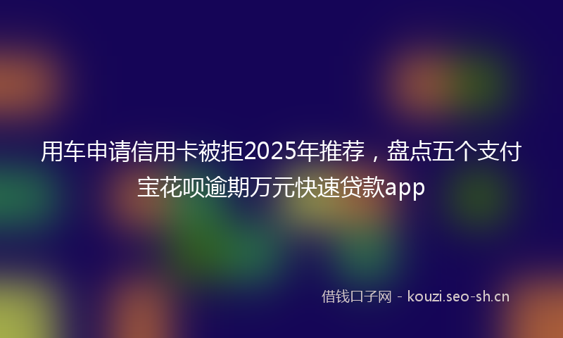 用车申请信用卡被拒2025年推荐，盘点五个支付宝花呗逾期万元快速贷款app