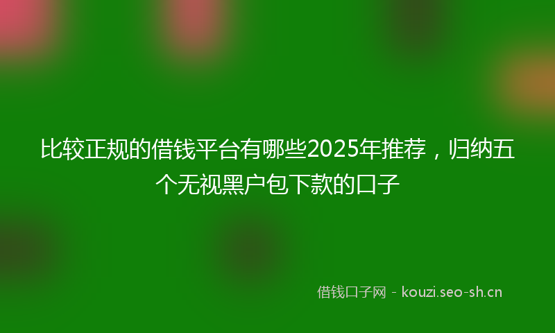 比较正规的借钱平台有哪些2025年推荐,归纳五个无视黑户包下款的口子