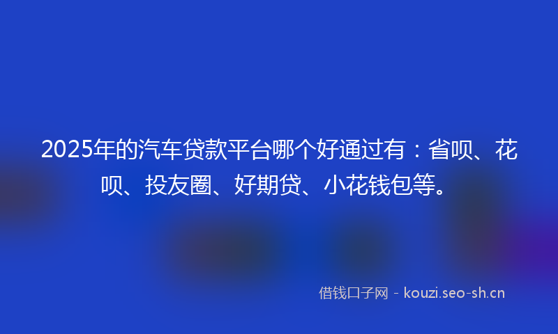 2025年的汽车贷款平台哪个好通过有：省呗、花呗、投友圈、好期贷、小花钱包等。
