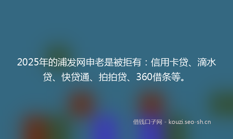 2025年的浦发网申老是被拒有：信用卡贷、滴水贷、快贷通、拍拍贷、360借条等。