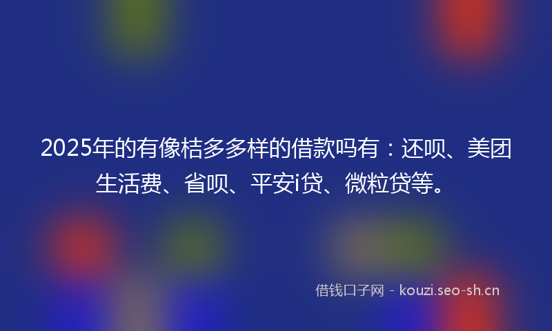 2025年的有像桔多多样的借款吗有：还呗、美团生活费、省呗、平安i贷、微粒贷等。