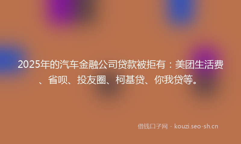 2025年的汽车金融公司贷款被拒有：美团生活费、省呗、投友圈、柯基贷、你我贷等。