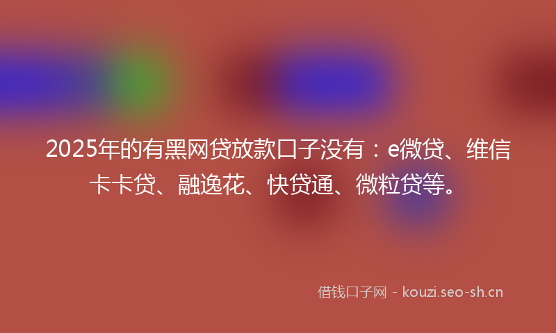 2025年的有黑网贷放款口子没有：e微贷、维信卡卡贷、融逸花、快贷通、微粒贷等。
