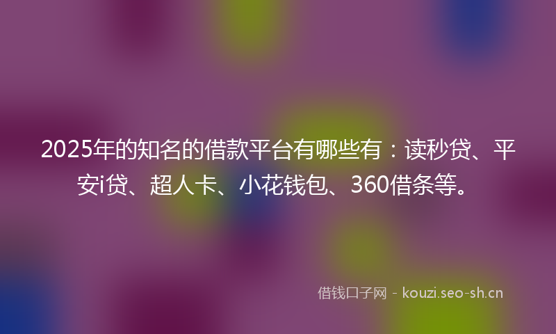 2025年的知名的借款平台有哪些有：读秒贷、平安i贷、超人卡、小花钱包、360借条等。