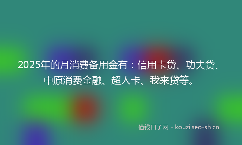 2025年的月消费备用金有：信用卡贷、功夫贷、中原消费金融、超人卡、我来贷等。