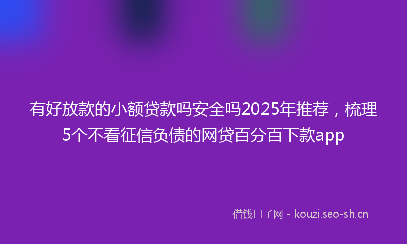 有好放款的小额贷款吗安全吗2025年推荐，梳理5个不看征信负债的网贷百分百下款app