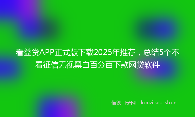 看益贷APP正式版下载2025年推荐，总结5个不看征信无视黑白百分百下款网贷软件