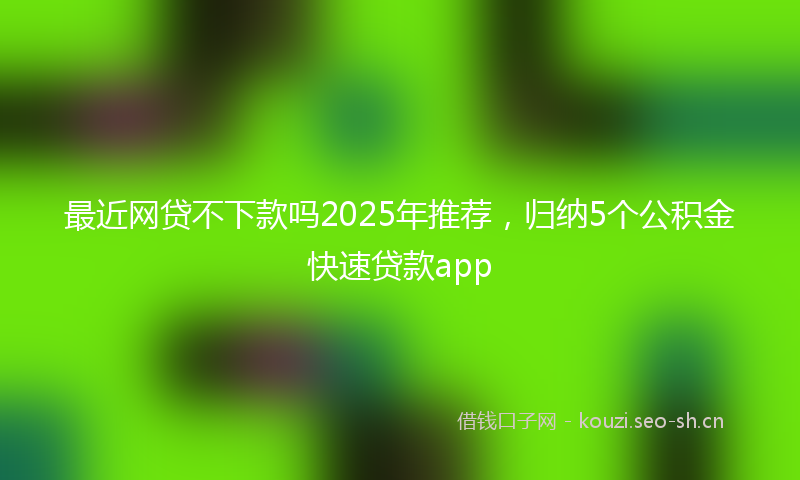 最近网贷不下款吗2025年推荐，归纳5个公积金快速贷款app