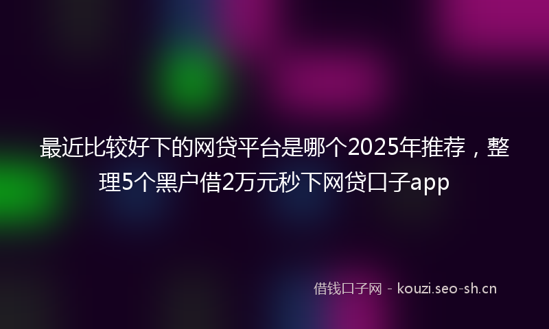 最近比较好下的网贷平台是哪个2025年推荐，整理5个黑户借2万元秒下网贷口子app