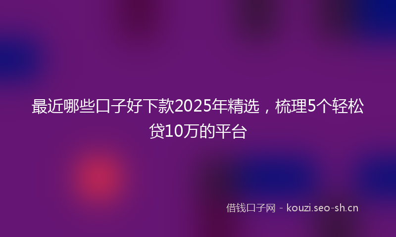 最近哪些口子好下款2025年精选，梳理5个轻松贷10万的平台