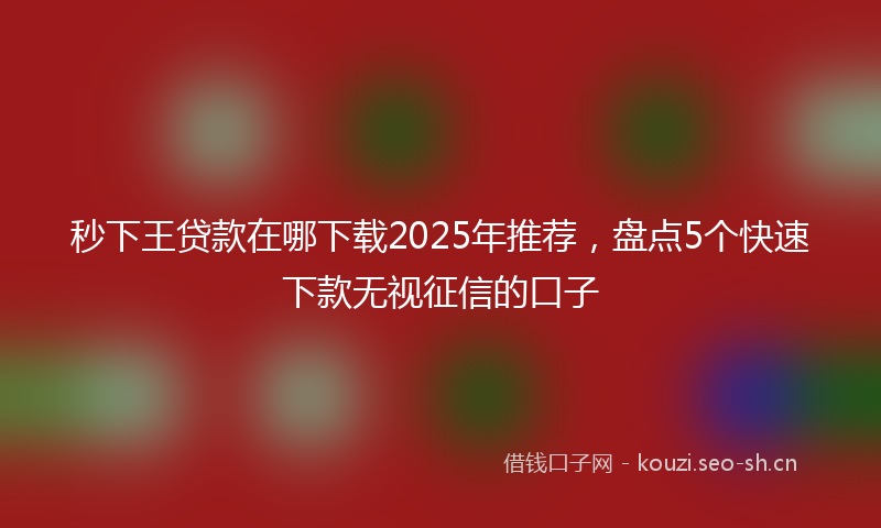 秒下王贷款在哪下载2025年推荐，盘点5个快速下款无视征信的口子