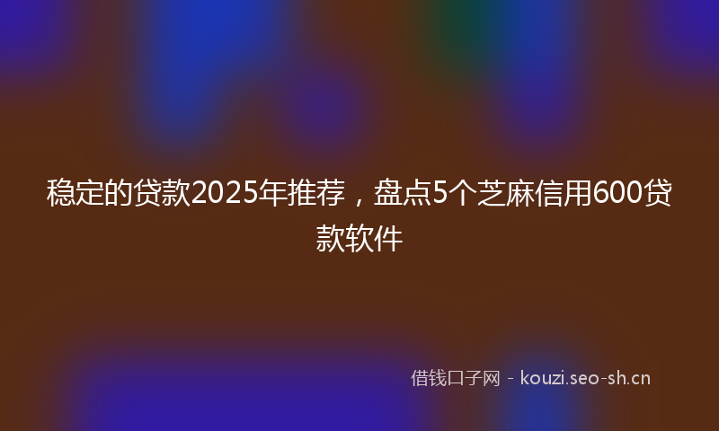 稳定的贷款2025年推荐，盘点5个芝麻信用600贷款软件