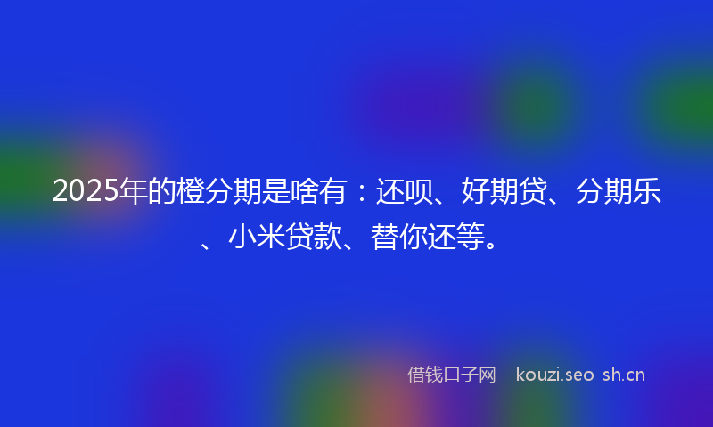 2025年的橙分期是啥有:还呗、好期贷、分期乐、小米贷款、替你还等。