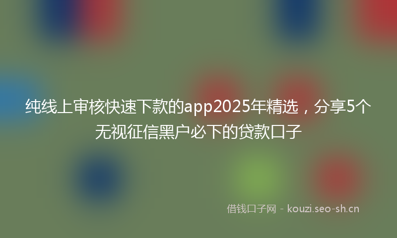 纯线上审核快速下款的app2025年精选，分享5个无视征信黑户必下的贷款口子