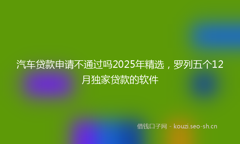 汽车贷款申请不通过吗2025年精选，罗列五个12月独家贷款的软件