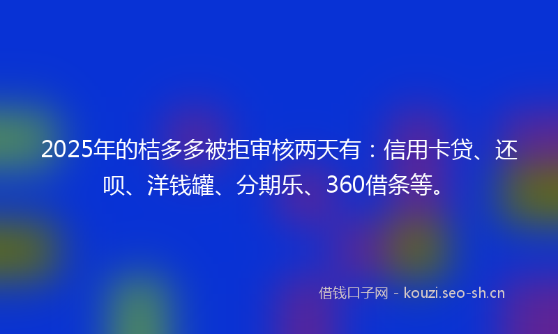 2025年的桔多多被拒审核两天有：信用卡贷、还呗、洋钱罐、分期乐、360借条等。