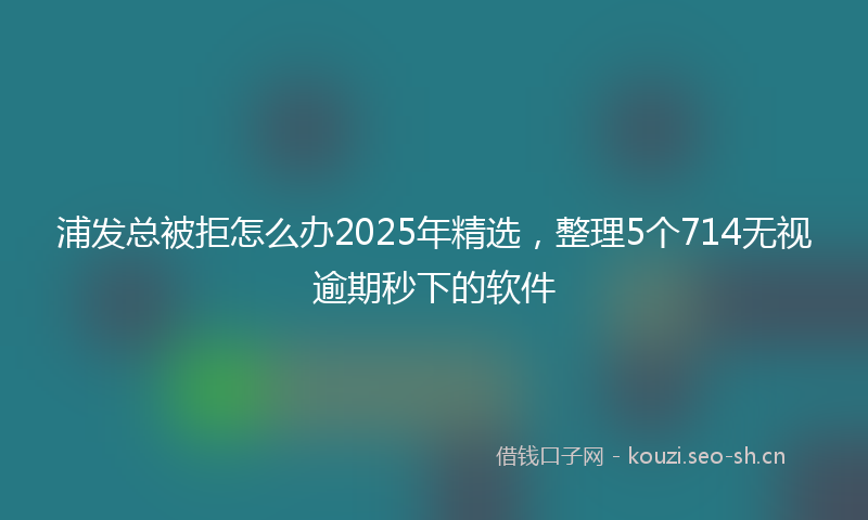 浦发总被拒怎么办2025年精选，整理5个714无视逾期秒下的软件