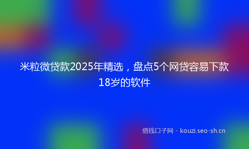 米粒微贷款2025年精选，盘点5个网贷容易下款18岁的软件