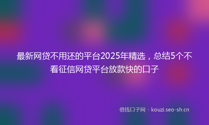 最新网贷不用还的平台2025年精选，总结5个不看征信网贷平台放款快的口子