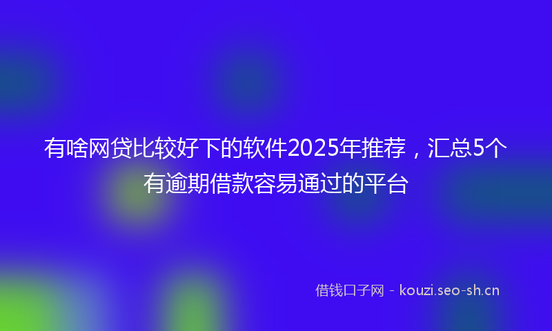 有啥网贷比较好下的软件2025年推荐，汇总5个有逾期借款容易通过的平台