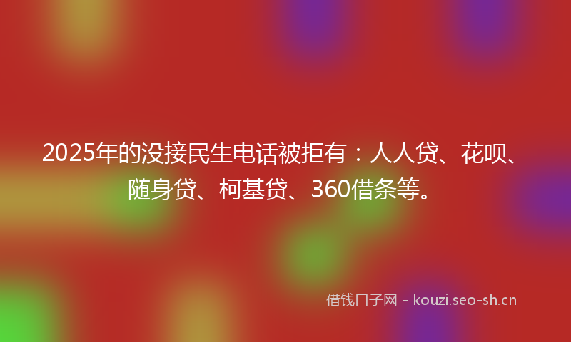 2025年的没接民生电话被拒有：人人贷、花呗、随身贷、柯基贷、360借条等。
