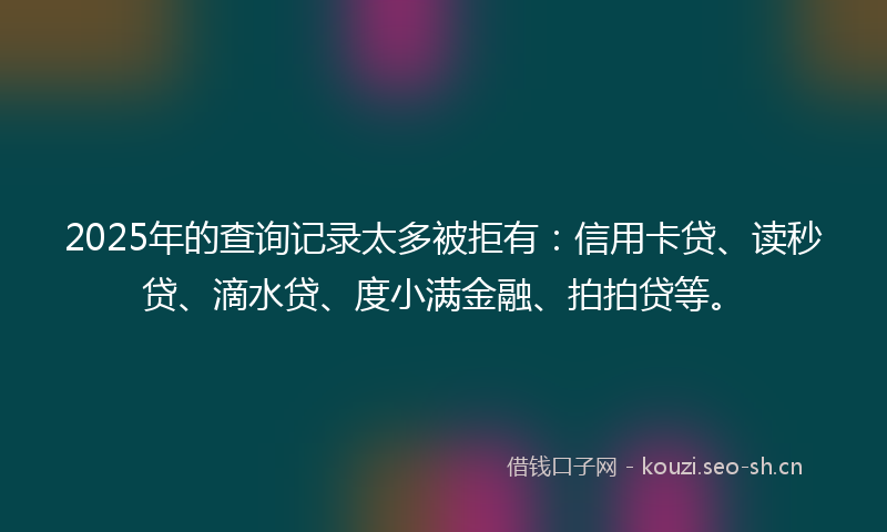 2025年的查询记录太多被拒有：信用卡贷、读秒贷、滴水贷、度小满金融、拍拍贷等。