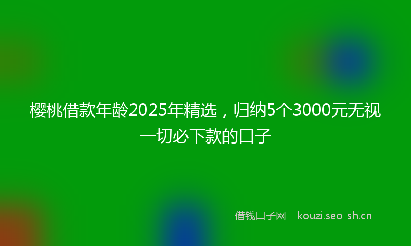 樱桃借款年龄2025年精选，归纳5个3000元无视一切必下款的口子