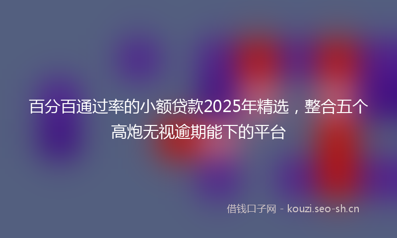 百分百通过率的小额贷款2025年精选，整合五个高炮无视逾期能下的平台