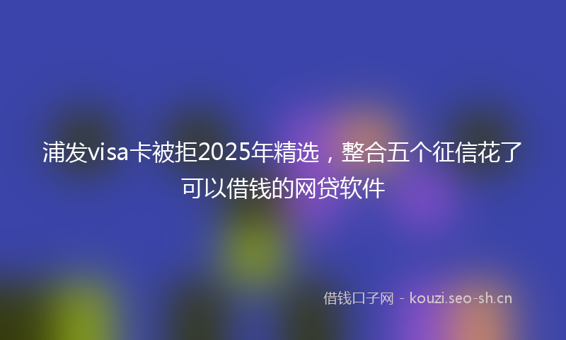 浦发visa卡被拒2025年精选，整合五个征信花了可以借钱的网贷软件